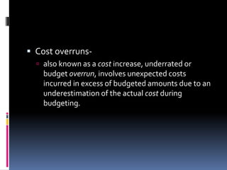  Cost overruns-
 also known as a cost increase, underrated or
budget overrun, involves unexpected costs
incurred in excess of budgeted amounts due to an
underestimation of the actual cost during
budgeting.
 