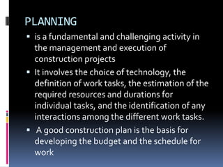 PLANNING
 is a fundamental and challenging activity in
the management and execution of
construction projects
 It involves the choice of technology, the
definition of work tasks, the estimation of the
required resources and durations for
individual tasks, and the identification of any
interactions among the different work tasks.
 A good construction plan is the basis for
developing the budget and the schedule for
work
 