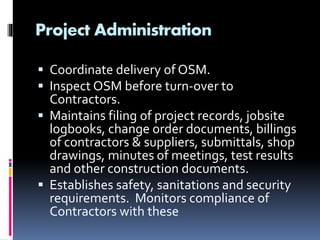 Project Administration
 Coordinate delivery of OSM.
 Inspect OSM before turn-over to
Contractors.
 Maintains filing of project records, jobsite
logbooks, change order documents, billings
of contractors & suppliers, submittals, shop
drawings, minutes of meetings, test results
and other construction documents.
 Establishes safety, sanitations and security
requirements. Monitors compliance of
Contractors with these
 