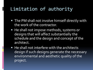 Limitation of authority
 The PM shall not involve himself directly with
the work of the contractor.
 He shall not impose methods, systems or
designs that will affect substantially the
schedule and the design and concept of the
architect.
 He shall not interfere with the architects
design if such designs generate the necessary
environmental and aesthetic quality of the
project.
 