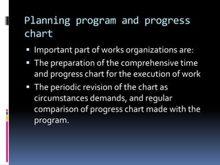 Planning program and progress
chart
 Important part of works organizations are:
 The preparation of the comprehensive time
and progress chart for the execution of work
 The periodic revision of the chart as
circumstances demands, and regular
comparison of progress chart made with the
program.
 