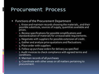Procurement Process
 Functions of the Procurement Department
 1. Know and maintain records showing the materials , and their
possible substitute, sources of supply, quantities available and
prices.
 2. Review specifications for possible simplifications and
standardization of materials for unreasonable requirements.
 3. Negotiate with suppliers for possible extension of credit.
 4. Gather and analyze price quotations and flactuations
 5. Place order with suppliers
 6. Follow up purchase orders for delivery as specified
 7. Audit invoices to check compliance with agreed terms and
conditions.
 8. Maintain records of all purchases
 9. Coordinate with other areas on all matters pertaining to
procurement.
 