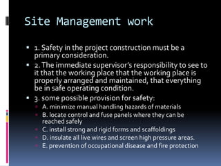 Site Management work
 1. Safety in the project construction must be a
primary consideration.
 2.The immediate supervisor’s responsibility to see to
it that the working place that the working place is
properly arranged and maintained, that everything
be in safe operating condition.
 3. some possible provision for safety:
 A. minimize manual handling hazards of materials
 B. locate control and fuse panels where they can be
reached safely
 C. install strong and rigid forms and scaffoldings
 D. insulate all live wires and screen high pressure areas.
 E. prevention of occupational disease and fire protection
 