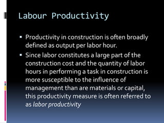 Labour Productivity
 Productivity in construction is often broadly
defined as output per labor hour.
 Since labor constitutes a large part of the
construction cost and the quantity of labor
hours in performing a task in construction is
more susceptible to the influence of
management than are materials or capital,
this productivity measure is often referred to
as labor productivity
 