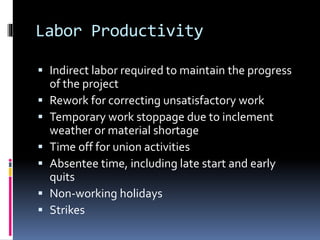 Labor Productivity
 Indirect labor required to maintain the progress
of the project
 Rework for correcting unsatisfactory work
 Temporary work stoppage due to inclement
weather or material shortage
 Time off for union activities
 Absentee time, including late start and early
quits
 Non-working holidays
 Strikes
 