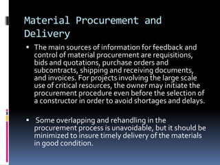 Material Procurement and
Delivery
 The main sources of information for feedback and
control of material procurement are requisitions,
bids and quotations, purchase orders and
subcontracts, shipping and receiving documents,
and invoices. For projects involving the large scale
use of critical resources, the owner may initiate the
procurement procedure even before the selection of
a constructor in order to avoid shortages and delays.
 Some overlapping and rehandling in the
procurement process is unavoidable, but it should be
minimized to insure timely delivery of the materials
in good condition.
 