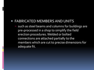  FABRICATED MEMBERS AND UNITS
 such as steel beams and columns for buildings are
pre-processed in a shop to simplify the field
erection procedures.Welded or bolted
connections are attached partially to the
members which are cut to precise dimensions for
adequate fit.
 