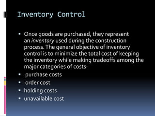 Inventory Control
 Once goods are purchased, they represent
an inventory used during the construction
process.The general objective of inventory
control is to minimize the total cost of keeping
the inventory while making tradeoffs among the
major categories of costs:
 purchase costs
 order cost
 holding costs
 unavailable cost
 
