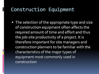 Construction Equipment
 The selection of the appropriate type and size
of construction equipment often affects the
required amount of time and effort and thus
the job-site productivity of a project. It is
therefore important for site managers and
construction planners to be familiar with the
characteristics of the major types of
equipment most commonly used in
construction
 