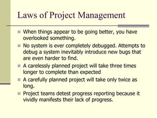 Laws of Project Management
 When things appear to be going better, you have
overlooked something.
 No system is ever completely debugged. Attempts to
debug a system inevitably introduce new bugs that
are even harder to find.
 A carelessly planned project will take three times
longer to complete than expected
 A carefully planned project will take only twice as
long.
 Project teams detest progress reporting because it
vividly manifests their lack of progress.
 