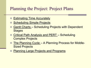 Planning the Project: Project Plans
 Estimating Time Accurately
 Scheduling Simple Projects
 Gantt Charts – Scheduling Projects with Dependent
Stages
 Critical Path Analysis and PERT – Scheduling
Complex Projects
 The Planning Cycle – A Planning Process for Middle-
Sized Projects
 Planning Large Projects and Programs
 