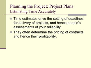 Planning the Project: Project Plans
Estimating Time Accurately
 Time estimates drive the setting of deadlines
for delivery of projects, and hence people's
assessments of your reliability.
 They often determine the pricing of contracts
and hence their profitability.
 