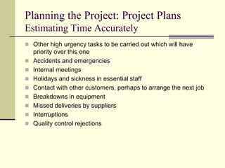 Planning the Project: Project Plans
Estimating Time Accurately
 Other high urgency tasks to be carried out which will have
priority over this one
 Accidents and emergencies
 Internal meetings
 Holidays and sickness in essential staff
 Contact with other customers, perhaps to arrange the next job
 Breakdowns in equipment
 Missed deliveries by suppliers
 Interruptions
 Quality control rejections
 
