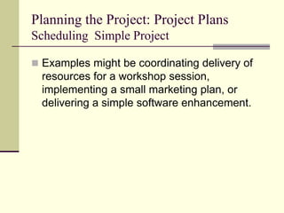 Planning the Project: Project Plans
Scheduling Simple Project
 Examples might be coordinating delivery of
resources for a workshop session,
implementing a small marketing plan, or
delivering a simple software enhancement.
 