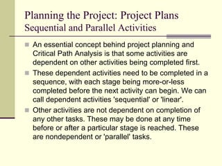 Planning the Project: Project Plans
Sequential and Parallel Activities
 An essential concept behind project planning and
Critical Path Analysis is that some activities are
dependent on other activities being completed first.
 These dependent activities need to be completed in a
sequence, with each stage being more-or-less
completed before the next activity can begin. We can
call dependent activities 'sequential' or 'linear'.
 Other activities are not dependent on completion of
any other tasks. These may be done at any time
before or after a particular stage is reached. These
are nondependent or 'parallel' tasks.
 