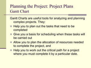 Planning the Project: Project Plans
Gantt Chart
Gantt Charts are useful tools for analyzing and planning
complex projects. They:
 Help you to plan out the tasks that need to be
completed
 Give you a basis for scheduling when these tasks will
be carried out
 Allow you to plan the allocation of resources needed
to complete the project, and
 Help you to work out the critical path for a project
where you must complete it by a particular date.
 