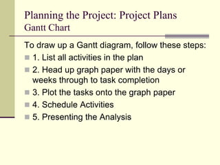 Planning the Project: Project Plans
Gantt Chart
To draw up a Gantt diagram, follow these steps:
 1. List all activities in the plan
 2. Head up graph paper with the days or
weeks through to task completion
 3. Plot the tasks onto the graph paper
 4. Schedule Activities
 5. Presenting the Analysis
 
