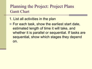 Planning the Project: Project Plans
Gantt Chart
1. List all activities in the plan
 For each task, show the earliest start date,
estimated length of time it will take, and
whether it is parallel or sequential. If tasks are
sequential, show which stages they depend
on.
 