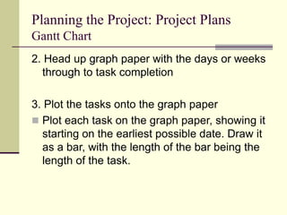 Planning the Project: Project Plans
Gantt Chart
2. Head up graph paper with the days or weeks
through to task completion
3. Plot the tasks onto the graph paper
 Plot each task on the graph paper, showing it
starting on the earliest possible date. Draw it
as a bar, with the length of the bar being the
length of the task.
 