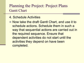 Planning the Project: Project Plans
Gantt Chart
4. Schedule Activities
 Now take the draft Gantt Chart, and use it to
schedule actions. Schedule them in such a
way that sequential actions are carried out in
the required sequence. Ensure that
dependent activities do not start until the
activities they depend on have been
completed.
 