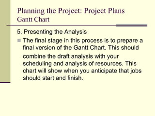 Planning the Project: Project Plans
Gantt Chart
5. Presenting the Analysis
 The final stage in this process is to prepare a
final version of the Gantt Chart. This should
combine the draft analysis with your
scheduling and analysis of resources. This
chart will show when you anticipate that jobs
should start and finish.
 