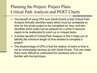 Planning the Project: Project Plans
Critical Path Analysis and PERT Charts
 The benefit of using CPA over Gantt Charts is that Critical Path
Analysis formally identifies tasks which must be completed on
time for the whole project to be completed on time, and also
identifies which tasks can be delayed for a while if resource
needs to be reallocated to catch up on missed tasks.
 A further benefit of Critical Path Analysis is that it helps you to
identify the minimum length of time needed to complete a
project.
 The disadvantage of CPA is that the relation of tasks to time is
not as immediately obvious as with Gantt Charts. This can make
them more difficult to understand for someone who is not
familiar with the technique.
 