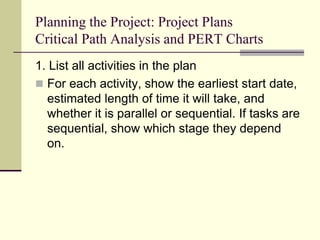 Planning the Project: Project Plans
Critical Path Analysis and PERT Charts
1. List all activities in the plan
 For each activity, show the earliest start date,
estimated length of time it will take, and
whether it is parallel or sequential. If tasks are
sequential, show which stage they depend
on.
 