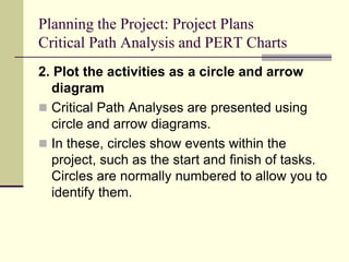 Planning the Project: Project Plans
Critical Path Analysis and PERT Charts
2. Plot the activities as a circle and arrow
diagram
 Critical Path Analyses are presented using
circle and arrow diagrams.
 In these, circles show events within the
project, such as the start and finish of tasks.
Circles are normally numbered to allow you to
identify them.
 