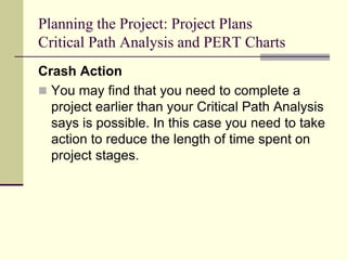 Planning the Project: Project Plans
Critical Path Analysis and PERT Charts
Crash Action
 You may find that you need to complete a
project earlier than your Critical Path Analysis
says is possible. In this case you need to take
action to reduce the length of time spent on
project stages.
 