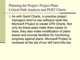 Planning the Project: Project Plans
Critical Path Analysis and PERT Charts
 As with Gantt Charts, in practice project
managers tend to use software tools like
Microsoft Project to create CPA Charts. Not
only do these ease make them easier to
draw, they also make modification of plans
easier and provide facilities for monitoring
progress against plans. Microsoft Project is
reviewed at the top of our left hand title bar.
 