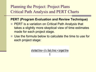 Planning the Project: Project Plans
Critical Path Analysis and PERT Charts
PERT (Program Evaluation and Review Technique)
 PERT is a variation on Critical Path Analysis that
takes a slightly more skeptical view of time estimates
made for each project stage.
 Use the formula below to calculate the time to use for
each project stage:
 