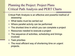 Planning the Project: Project Plans
Critical Path Analysis and PERT Charts
Critical Path Analysis is an effective and powerful method of
assessing:
 What tasks must be carried out
 Where parallel activity can be performed
 The shortest time in which you can complete a project
 Resources needed to execute a project
 The sequence of activities, scheduling and timings
involved
 Task priorities
 The most efficient way of shortening time on urgent
projects.
 