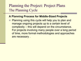 Planning the Project: Project Plans
The Planning Cycle
A Planning Process for Middle-Sized Projects
 Planning using this cycle will help you to plan and
manage ongoing projects up to a certain level of
complexity – this will depend on the circumstance.
For projects involving many people over a long period
of time, more formal methodologies and approaches
are necessary .
 