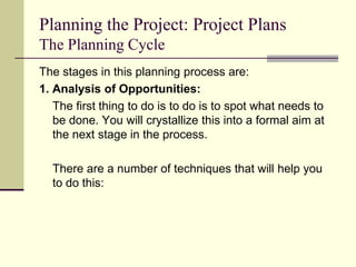 Planning the Project: Project Plans
The Planning Cycle
The stages in this planning process are:
1. Analysis of Opportunities:
The first thing to do is to do is to spot what needs to
be done. You will crystallize this into a formal aim at
the next stage in the process.
There are a number of techniques that will help you
to do this:
 