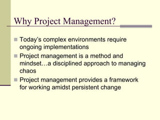 Why Project Management?
 Today’s complex environments require
ongoing implementations
 Project management is a method and
mindset…a disciplined approach to managing
chaos
 Project management provides a framework
for working amidst persistent change
 
