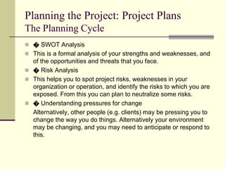 Planning the Project: Project Plans
The Planning Cycle
 � SWOT Analysis
 This is a formal analysis of your strengths and weaknesses, and
of the opportunities and threats that you face.
 � Risk Analysis
 This helps you to spot project risks, weaknesses in your
organization or operation, and identify the risks to which you are
exposed. From this you can plan to neutralize some risks.
 � Understanding pressures for change
Alternatively, other people (e.g. clients) may be pressing you to
change the way you do things. Alternatively your environment
may be changing, and you may need to anticipate or respond to
this.
 