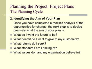 Planning the Project: Project Plans
The Planning Cycle
2. Identifying the Aim of Your Plan
Once you have completed a realistic analysis of the
opportunities for change, the next step is to decide
precisely what the aim of your plan is.
 What do I want the future to be?
 What benefit do I want to give to my customers?
 What returns do I seek?
 What standards am I aiming at?
 What values do I and my organization believe in?
 