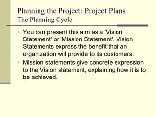 Planning the Project: Project Plans
The Planning Cycle
 You can present this aim as a 'Vision
Statement' or 'Mission Statement'. Vision
Statements express the benefit that an
organization will provide to its customers.
 Mission statements give concrete expression
to the Vision statement, explaining how it is to
be achieved.
 