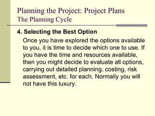 Planning the Project: Project Plans
The Planning Cycle
4. Selecting the Best Option
Once you have explored the options available
to you, it is time to decide which one to use. If
you have the time and resources available,
then you might decide to evaluate all options,
carrying out detailed planning, costing, risk
assessment, etc. for each. Normally you will
not have this luxury.
 