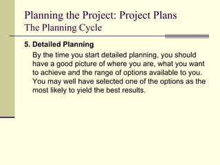 Planning the Project: Project Plans
The Planning Cycle
5. Detailed Planning
By the time you start detailed planning, you should
have a good picture of where you are, what you want
to achieve and the range of options available to you.
You may well have selected one of the options as the
most likely to yield the best results.
 