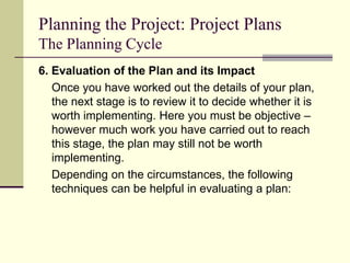 Planning the Project: Project Plans
The Planning Cycle
6. Evaluation of the Plan and its Impact
Once you have worked out the details of your plan,
the next stage is to review it to decide whether it is
worth implementing. Here you must be objective –
however much work you have carried out to reach
this stage, the plan may still not be worth
implementing.
Depending on the circumstances, the following
techniques can be helpful in evaluating a plan:
 