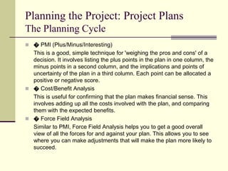 Planning the Project: Project Plans
The Planning Cycle
 � PMI (Plus/Minus/Interesting)
This is a good, simple technique for 'weighing the pros and cons' of a
decision. It involves listing the plus points in the plan in one column, the
minus points in a second column, and the implications and points of
uncertainty of the plan in a third column. Each point can be allocated a
positive or negative score.
 � Cost/Benefit Analysis
This is useful for confirming that the plan makes financial sense. This
involves adding up all the costs involved with the plan, and comparing
them with the expected benefits.
 � Force Field Analysis
Similar to PMI, Force Field Analysis helps you to get a good overall
view of all the forces for and against your plan. This allows you to see
where you can make adjustments that will make the plan more likely to
succeed.
 