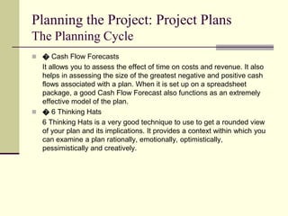 Planning the Project: Project Plans
The Planning Cycle
 � Cash Flow Forecasts
It allows you to assess the effect of time on costs and revenue. It also
helps in assessing the size of the greatest negative and positive cash
flows associated with a plan. When it is set up on a spreadsheet
package, a good Cash Flow Forecast also functions as an extremely
effective model of the plan.
 � 6 Thinking Hats
6 Thinking Hats is a very good technique to use to get a rounded view
of your plan and its implications. It provides a context within which you
can examine a plan rationally, emotionally, optimistically,
pessimistically and creatively.
 