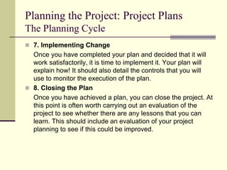 Planning the Project: Project Plans
The Planning Cycle
 7. Implementing Change
Once you have completed your plan and decided that it will
work satisfactorily, it is time to implement it. Your plan will
explain how! It should also detail the controls that you will
use to monitor the execution of the plan.
 8. Closing the Plan
Once you have achieved a plan, you can close the project. At
this point is often worth carrying out an evaluation of the
project to see whether there are any lessons that you can
learn. This should include an evaluation of your project
planning to see if this could be improved.
 