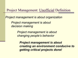 Project Management: Unofficial Definition
Project management is about organization
Project management is about
changing people’s behavior
Project management is about
decision making
Project management is about
creating an environment conducive to
getting critical projects done!
 