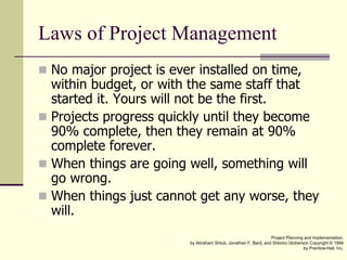 Laws of Project Management
 No major project is ever installed on time,
within budget, or with the same staff that
started it. Yours will not be the first.
 Projects progress quickly until they become
90% complete, then they remain at 90%
complete forever.
 When things are going well, something will
go wrong.
 When things just cannot get any worse, they
will.
Project Planning and Implementation.
by Abraham Shtub, Jonathan F. Bard, and Shlomo Globerson Copyright © 1994
by Prentice-Hall, Inc.
 
