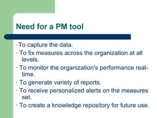 Need for a PM tool ·  To capture the data. · To fix measures across the organization at all levels. · To monitor the organization's performance real-time.  · To generate variety of reports. · To receive personalized alerts on the measures set. · To create a knowledge repository for future use.  