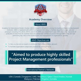 AcademyOverview
AboutAIMS
AcademyforInternationalModernStudies(AIMS)isbasedinUKanditisamongtheleadingprofessionaldevelopment
institution.AIMSisregisteredwithUKRLPaUKgovernmentsetuptofaciliatedepartments,agenciesand
employersincludingSFA,HESA,HEFCEandUCAS.AIMSwasestablishedinyear2005andsofar,thousandsof
graduatesinmorethan70countrieshavediscoveredtheirintellectualpassionthroughAIMS.Theyarenow
performingkeyrolesintheestablishmentandmanagementoforganizations,globally.
AIMSObjectivesare,
Tohelpyoubecomeanexpertsinprofessionthattoday'sbusinessdemand.
Tofacilitateorganizationsadoptbestpracticesfortheirworkforce.
InternationalPartner’sNetwork:
“Aimedtoproducehighlyskilled
ProjectManagementprofessionals”
USA|Canada|Singapore|UAE|Mauritius|Qatar|SauidArabia|Kuwiat
Malaysia|Pakistan|Nigeira|Somalia
 