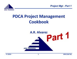 Project Mgt - Part 1
ARA (Feb’16)- © 2016 - 1
ARA TRAINING
ARA TRAINING
PDCA Project Management
Cookbook
A.R. Alvarez
 