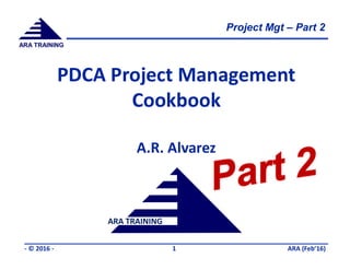 Project Mgt – Part 2
ARA (Feb’16)- © 2016 - 1
ARA TRAINING
ARA TRAINING
PDCA Project Management
Cookbook
A.R. Alvarez
 